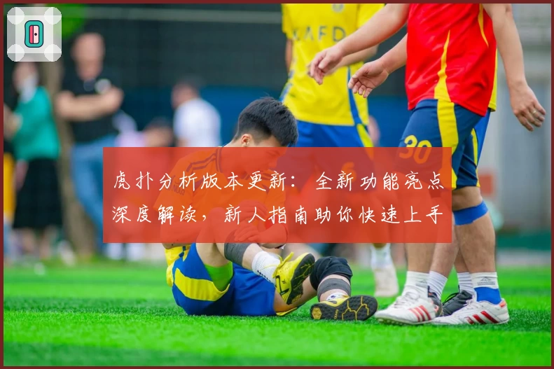 虎扑分析版本更新:全新功能亮点深度解读,新人指南助你快速上手