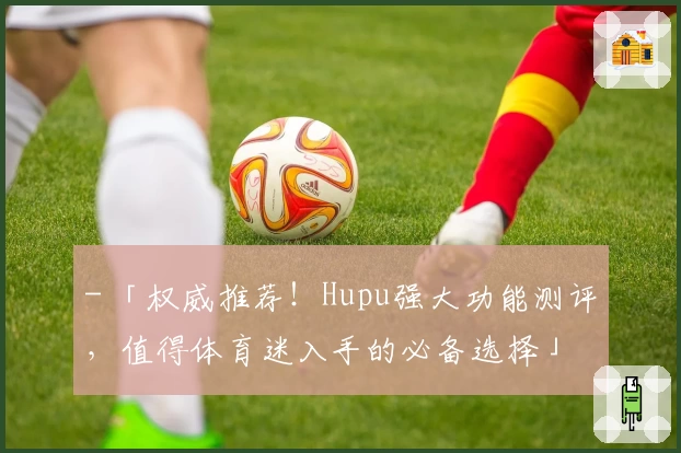 - 「权威推荐！Hupu强大功能测评，值得体育迷入手的必备选择」