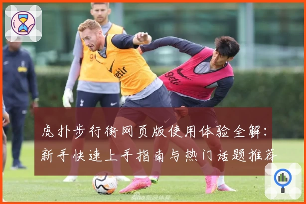 虎扑步行街网页版使用体验全解：新手快速上手指南与热门话题推荐