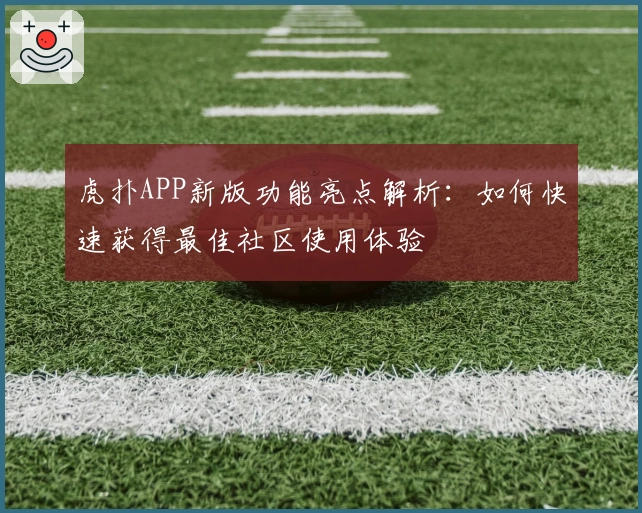 虎扑APP新版功能亮点解析：如何快速获得最佳社区使用体验