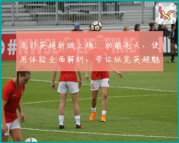 虎扑英超新版上线：功能亮点、使用体验全面解析，带你纵览英超魅力！