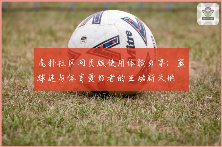 虎扑社区网页版使用体验分享:篮球迷与体育爱好者的互动新天地