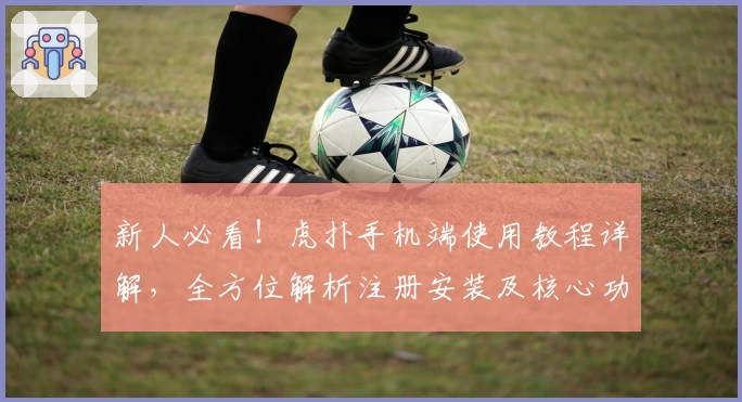 新人必看!虎扑手机端使用教程详解,全方位解析注册安装及核心功能亮点