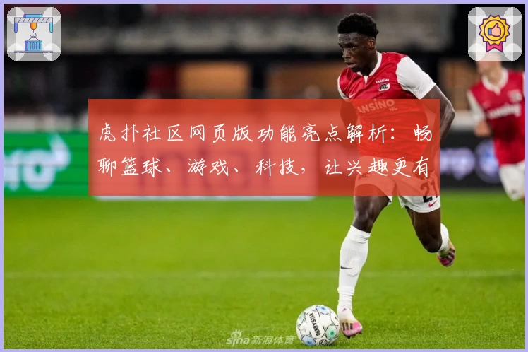 虎扑社区网页版功能亮点解析:畅聊篮球、游戏、科技,让兴趣更有边界感
