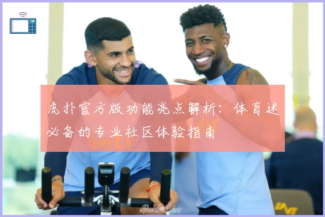 虎扑官方版功能亮点解析:体育迷必备的专业社区体验指南