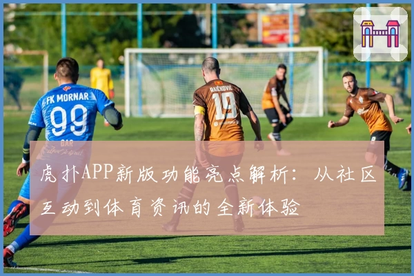 虎扑APP新版功能亮点解析:从社区互动到体育资讯的全新体验