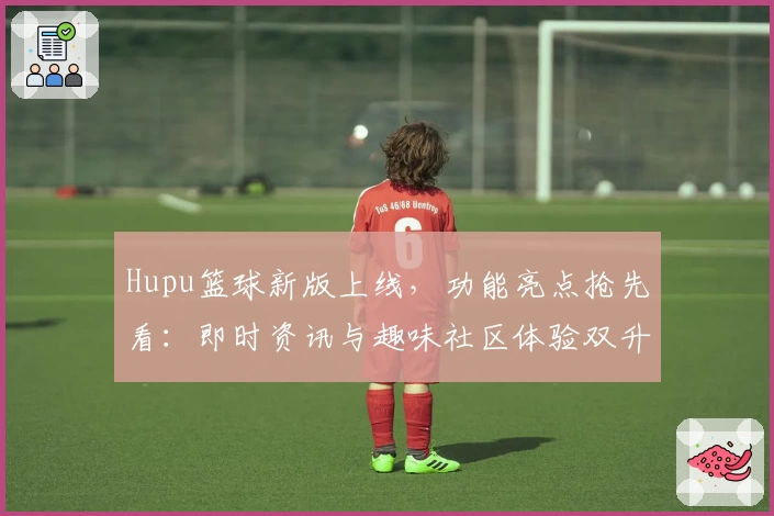 Hupu篮球新版上线,功能亮点抢先看:即时资讯与趣味社区体验双升级