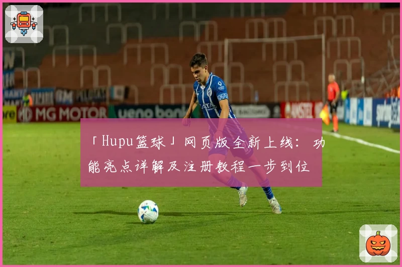 「Hupu篮球」网页版全新上线：功能亮点详解及注册教程一步到位