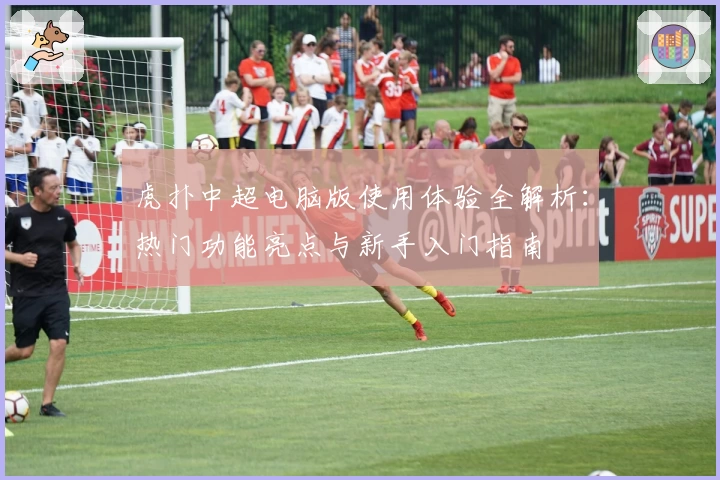 虎扑中超电脑版使用体验全解析：热门功能亮点与新手入门指南
