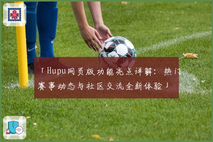 「Hupu网页版功能亮点详解:热门赛事动态与社区交流全新体验」