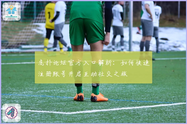 虎扑论坛官方入口解析:如何快速注册账号开启互动社交之旅