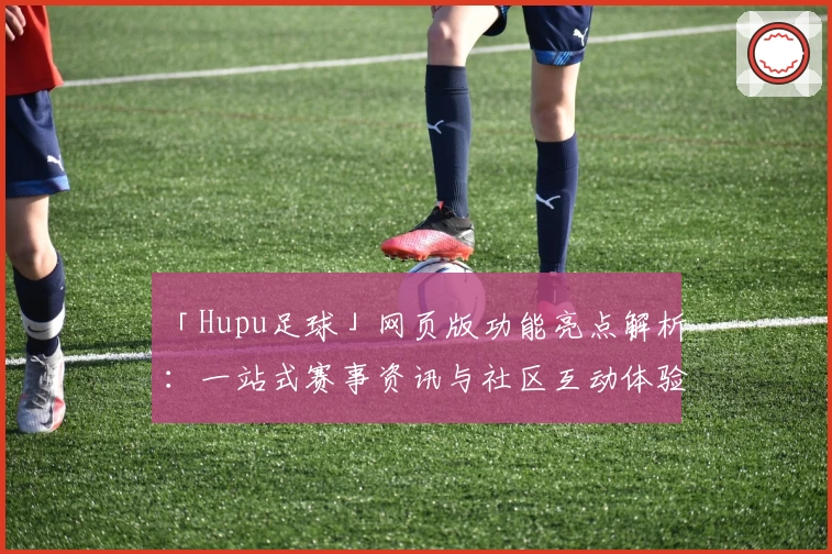 「Hupu足球」网页版功能亮点解析：一站式赛事资讯与社区互动体验