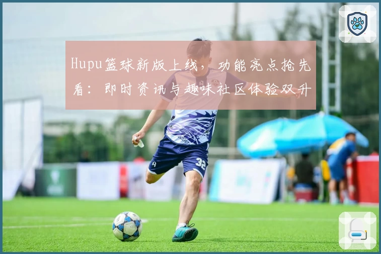 Hupu篮球新版上线,功能亮点抢先看:即时资讯与趣味社区体验双升级