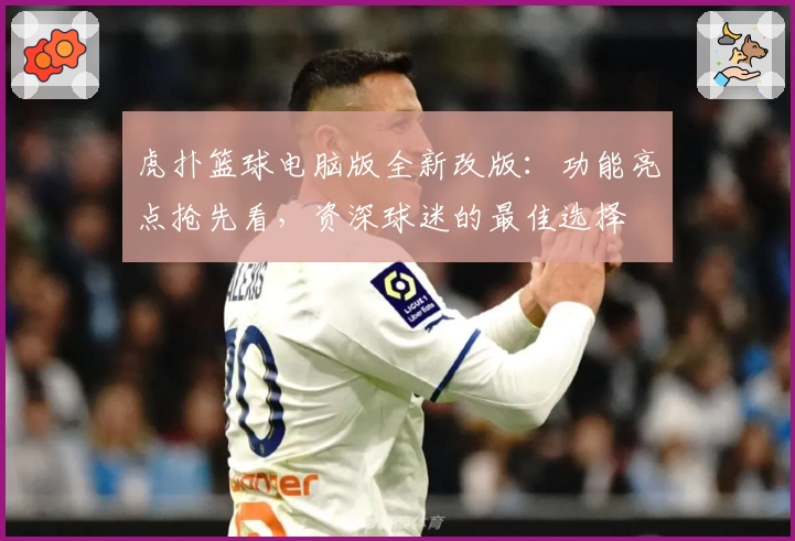 虎扑篮球电脑版全新改版：功能亮点抢先看，资深球迷的最佳选择