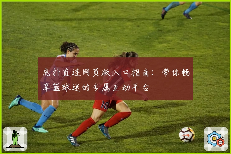 虎扑直连网页版入口指南:带你畅享篮球迷的专属互动平台