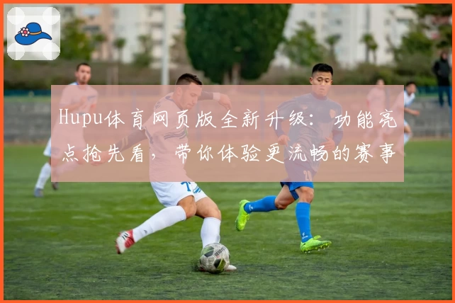 Hupu体育网页版全新升级：功能亮点抢先看，带你体验更流畅的赛事互动新方式