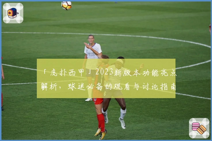 「虎扑西甲」2023新版本功能亮点解析,球迷必备的观看与讨论指南