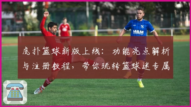 虎扑篮球新版上线：功能亮点解析与注册教程，带你玩转篮球迷专属社区