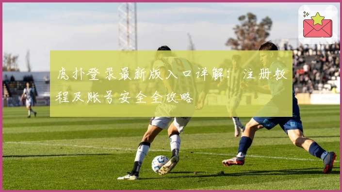 虎扑登录最新版入口详解：注册教程及账号安全全攻略
