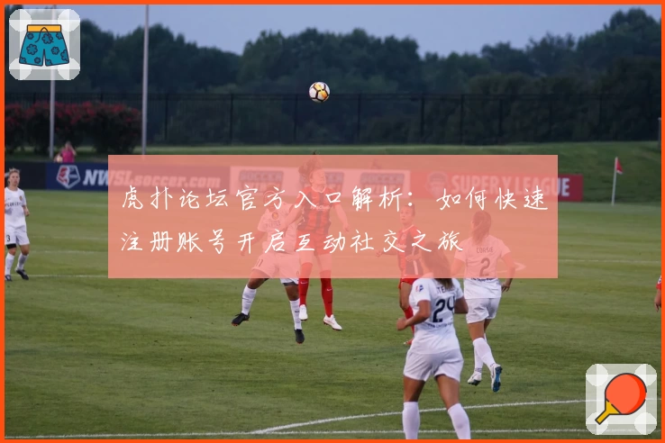 虎扑论坛官方入口解析:如何快速注册账号开启互动社交之旅