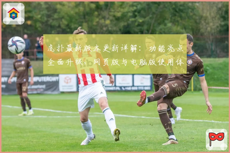 虎扑最新版本更新详解：功能亮点全面升级，网页版与电脑版使用体验首次大对比