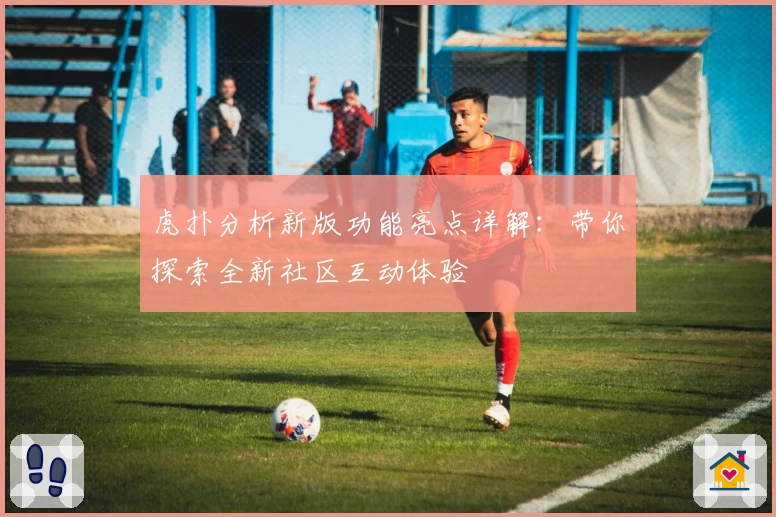 虎扑分析新版功能亮点详解：带你探索全新社区互动体验