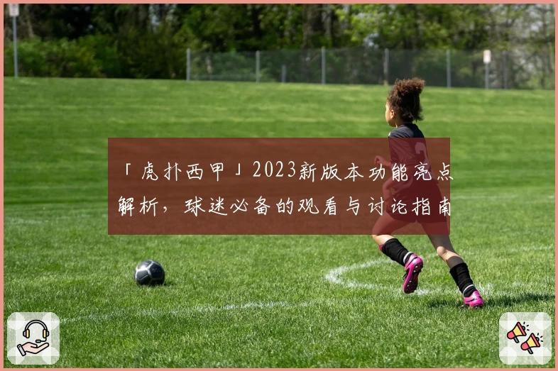 「虎扑西甲」2023新版本功能亮点解析,球迷必备的观看与讨论指南