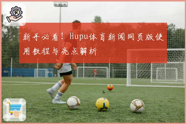 新手必看！Hupu体育新闻网页版使用教程与亮点解析