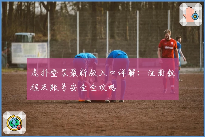虎扑登录最新版入口详解：注册教程及账号安全全攻略