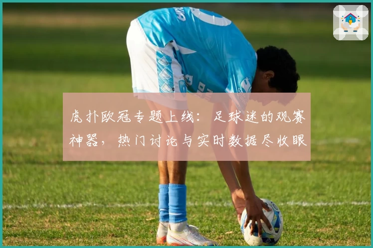 虎扑欧冠专题上线：足球迷的观赛神器，热门讨论与实时数据尽收眼底