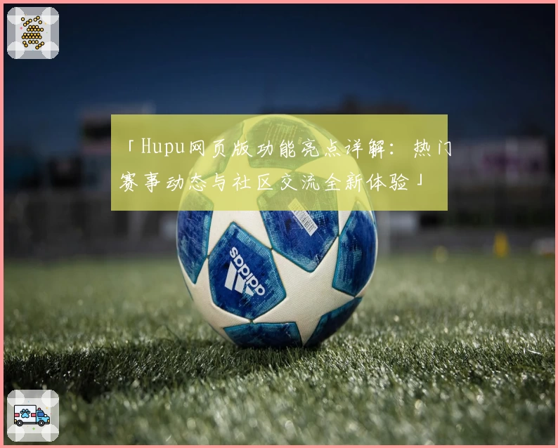「Hupu网页版功能亮点详解:热门赛事动态与社区交流全新体验」