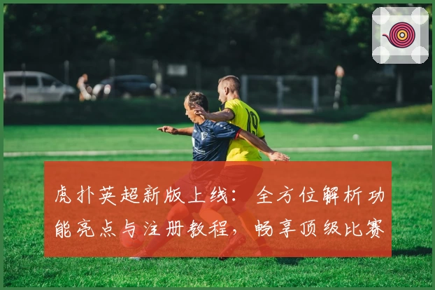 虎扑英超新版上线：全方位解析功能亮点与注册教程，畅享顶级比赛精彩时刻
