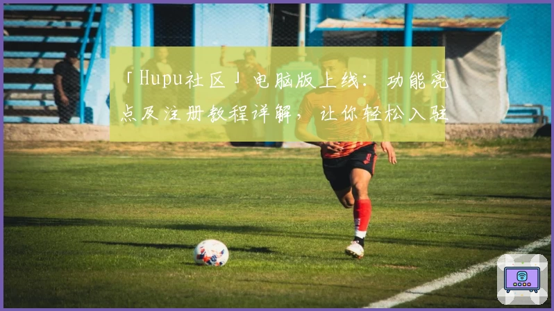 「Hupu社区」电脑版上线：功能亮点及注册教程详解，让你轻松入驻热血论坛