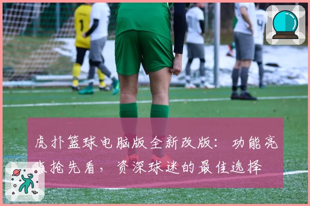 虎扑篮球电脑版全新改版：功能亮点抢先看，资深球迷的最佳选择