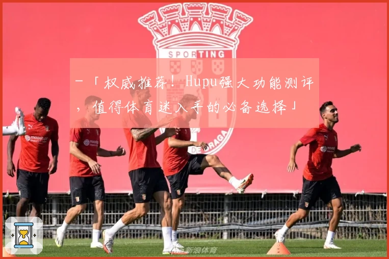 - 「权威推荐！Hupu强大功能测评，值得体育迷入手的必备选择」